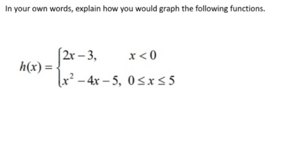 In your own words, explain how you would graph the following functions.
2r – 3,
x< 0
h(x) =
x² – 4x – 5, 0<x<5
