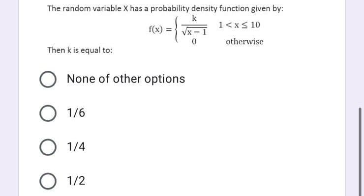 The random variable X has a probability density function given by:
k
1<x< 10
f(x) =
otherwise
Then k is equal to:
None of other options
O 1/6
1/4
O 1/2

