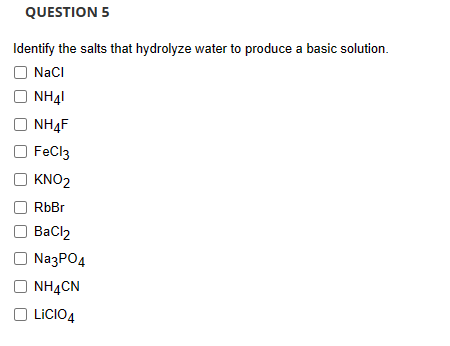 QUESTION 5
Identify the salts that hydrolyze water to produce a basic solution.
NaCl
NH41
NH4F
FeCl3
KNO2
RbBr
BaCl2
Na3PO4
NH4CN
LiCIO4