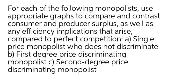 For each of the following monopolists, use
appropriate graphs to compare and contrast
consumer and producer surplus, as well as
any efficiency implications that arise,
compared to perfect competition: a) Single
price monopolist who does not discriminate
b) First degree price discriminating
monopolist c) Second-degree price
discriminating monopolist
