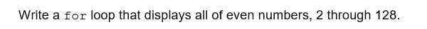 Write a for loop that displays all of even numbers, 2 through 128.
