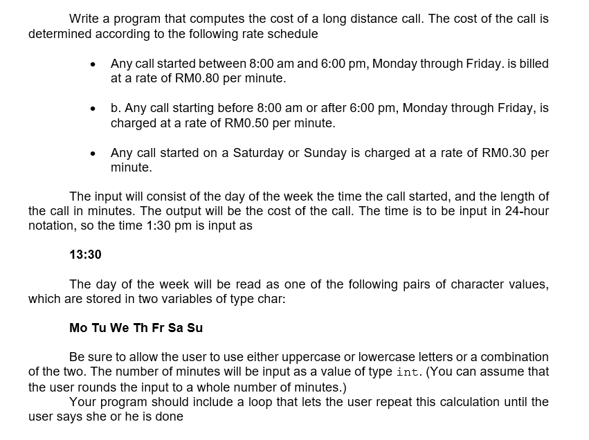 Write a program that computes the cost of a long distance call. The cost of the call is
determined according to the following rate schedule
Any call started between 8:00 am and 6:00 pm, Monday through Friday. is billed
at a rate of RM0.80 per minute.
b. Any call starting before 8:00 am or after 6:00 pm, Monday through Friday, is
charged at a rate of RM0.50 per minute.
Any call started on a Saturday or Sunday is charged at a rate of RM0.30 per
minute.
The input will consist of the day of the week the time the call started, and the length of
the call in minutes. The output will be the cost of the call. The time is to be input in 24-hour
notation, so the time 1:30 pm is input as
13:30
The day of the week will be read as one of the following pairs of character values,
which are stored in two variables of type char:
Mo Tu We Th Fr Sa Su
Be sure to allow the user to use either uppercase or lowercase letters or a combination
of the two. The number of minutes will be input as a value of type int. (You can assume that
the user rounds the input to a whole number of minutes.)
Your program should include a loop that lets the user repeat this calculation until the
user says she or he is done
