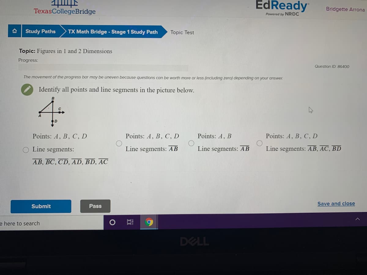 EdReady
TexasCollegeBridge
Bridgette Arrona
Powered by NROC
Study Paths
TX Math Bridge - Stage 1 Study Path
Topic Test
Topic: Figures in 1 and 2 Dimensions
Progress:
Question ID: 86400
The movement of the progress bar may be uneven because questions can be worth more or less (including zero) depending on your answer.
Identify all points and line segments in the picture below.
4.
Points: A, B, C, D
Points: A, B, C, D
Points: A, B
Points: A, B, C, D
O Line segments:
Line segments: AB
Line segments: AB
Line segments: AB, AC, BD
AB, BC, CD, AD, BD, AC
Save and close
Submit
Pass
e here to search
DELL
