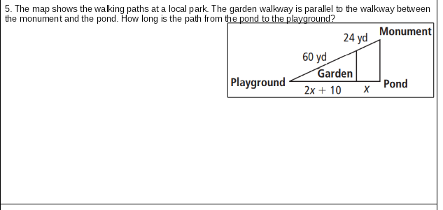 5. The map shows the walking paths at a local park The garden walkway is parallel to the walkway between
the monument and the pond. How long is the path from the pond to the playground?
Monument
24 yd
60 yd
Garden
Playground
Pond
2x + 10
