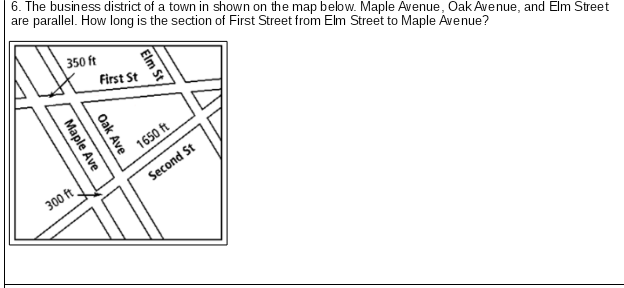 6. The business district of a town in shown on the map below. Maple Avenue, Oak Avenue, and Elm Street
are parallel. How long is the section of First Street from Elm Street to Maple Ávenue?
350 ft
First St
1650 ft
300 ft
Second St
Elm St
Oak Ave
Maple Ave
