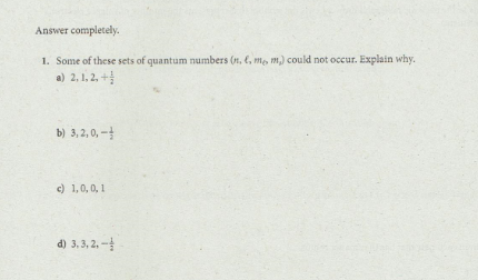 Answer completely.
1. Some of these sets of quantum numbers (1, e, me, m) could not occur. Explain why.
a) 2, 1, 2, +
b) 3, 2, 0, -
c) 1,0, 0, 1
d) 3,3, 2, -
