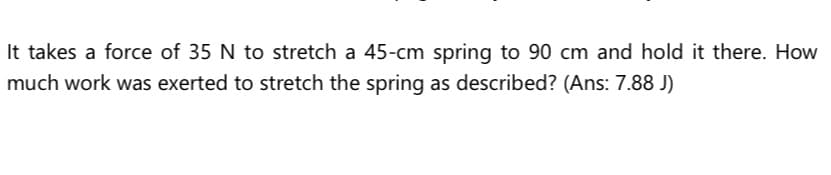 It takes a force of 35 N to stretch a 45-cm spring to 90 cm and hold it there. How
much work was exerted to stretch the spring as described? (Ans: 7.88 J)
