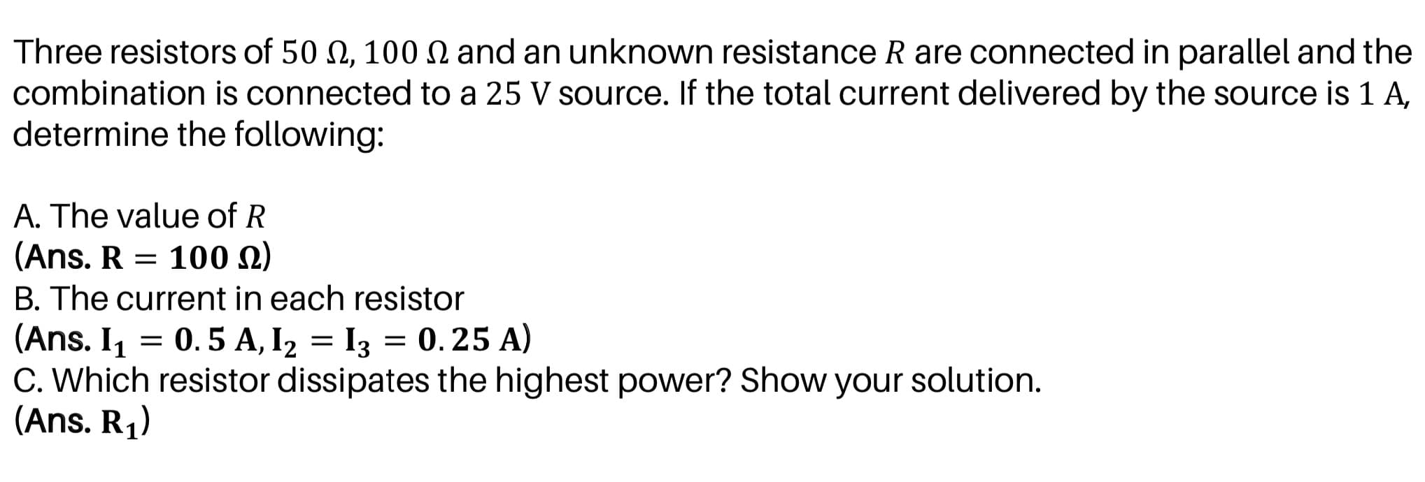 Three resistors of 50 N, 100 N and an unknown resistance R are connected in parallel and the
combination is connected to a 25 V source. If the total current delivered by the source is 1 A,
determine the following:
A. The value of R
(Ans. R = 100 2)
B. The current in each resistor
(Ans. I1 = 0.5 A, I2 = I3 = 0.25 A)
C. Which resistor dissipates the highest power? Show your solution.
(Ans. R1)
