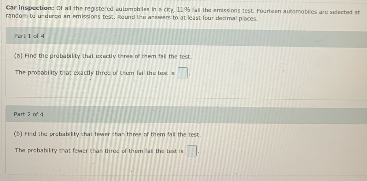 Car inspection: Of all the registered automobiles in a city, 11% fail the emissions test. Fourteen automobiles are selected at
random to undergo an emissions test. Round the answers to at least four decimal places.
Part 1 of 4
(a) Find the probability that exactly three of them fail the test.
The probability that exactly three of them fail the test is
Part 2 of 4
(b) Find the probability that fewer than three of them fail the test.
The probability that fewer than three of them fall the test is
