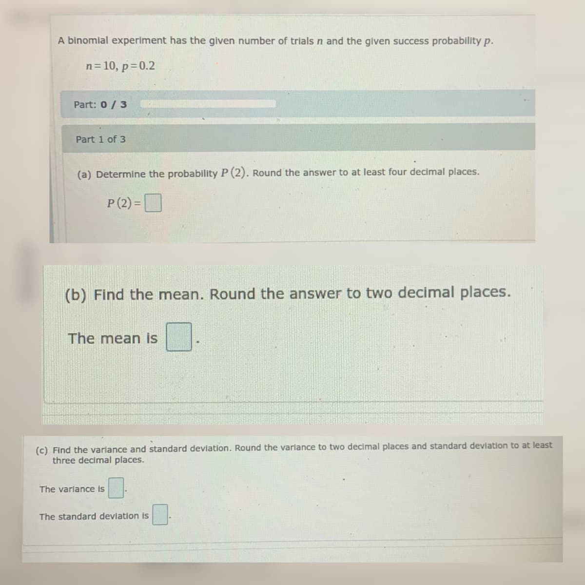 A binomial experiment has the given number of trials n and the given success probability p.
n=10, p=0.2
Part: 0/ 3
Part 1 of 3
(a) Determine the probability P (2). Round the answer to at least four decimal places.
P (2) =D
(b) Find the mean. Round the answer to two decimal places.
The mean is
(c) Find the variance and standard deviation. Round the variance to two decimal places and standard deviation to at least
three decimal places.
The variance is
The standard deviation is
