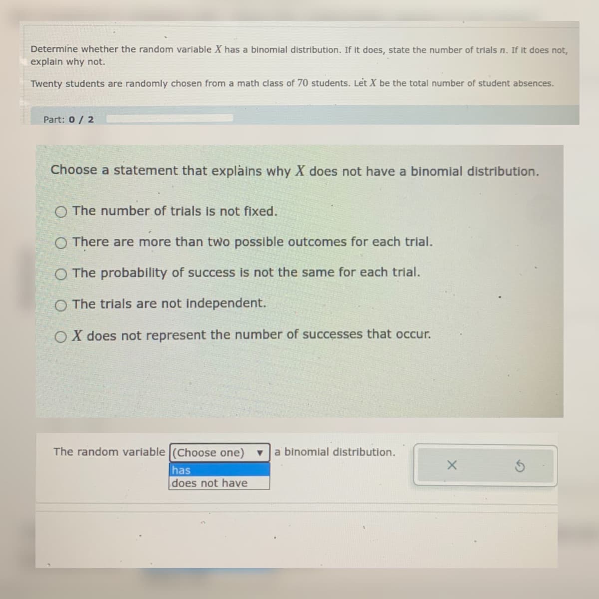 Determine whether the random variable X has a binomial distribution. If it does, state the number of trials n. If it does not,
explain why not.
Twenty students are randomly chosen from a math class of 70 students. Let X be the total number of student absences.
Part: 0 / 2
Choose a statement that explains why X does not have a binomial distribution.
O The number of trials is not fixed.
O There are more than two possible outcomes for each trial.
O The probability of success is not the same for each trial.
O The trials are not independent.
OX does not represent the number of successes that occur.
The random variable (Choose one) v
a binomial distribution.
has
does not have
