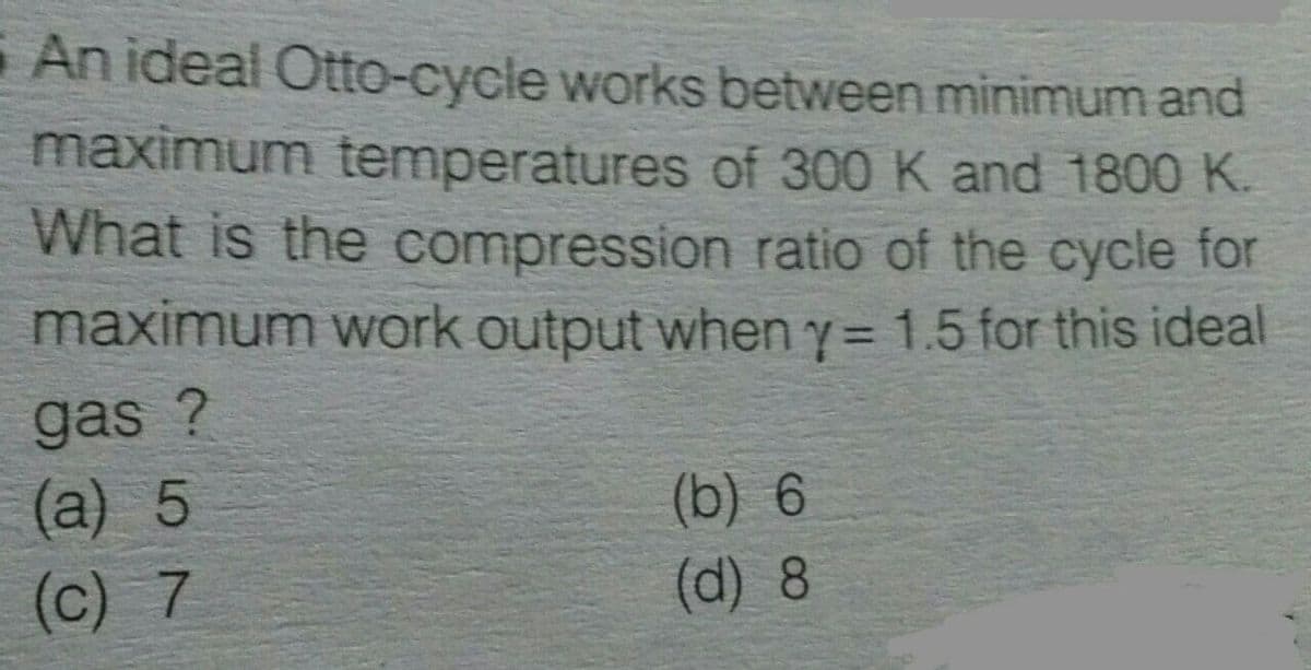 An ideal Otto-cycle works between minimum and
maximum temperatures of 300 K and 1800 K.
What is the compression ratio of the cycle for
maximum work output when y= 1.5 for this ideal
%3D
gas ?
(a) 5
(b) 6
(d) 8
(c) 7
