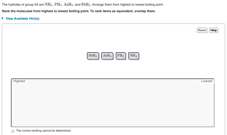 The hydrides of group 5A are NH3, PH3, ASH3, and SBH3. Arrange them from highest to lowest boiling point.
Rank the molecules from highest to lowest boiling point. To rank items as equivalent, overlap them.
• View Available Hint(s)
Reset
Help
SbH, Аянз
PH3 NH3
Highest
Lowest
The correct ranking cannot be determined.
