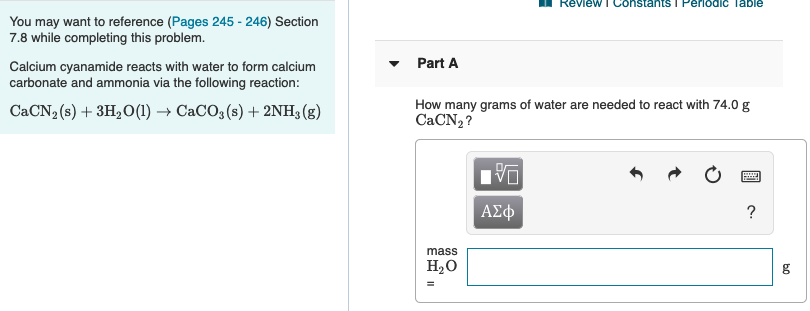 Review I Constants I PerIodIc Table
You may want to reference (Pages 245 - 246) Section
7.8 while completing this problem.
Calcium cyanamide reacts with water to form calcium
carbonate and ammonia via the following reaction:
Part A
CACN2 (s) + 3H2O(1) → CaCO3 (s) + 2NH3 (g)
How many grams of water are needed to react with 74.0g
CACN2 ?
ΑΣφ
mass
НаО
