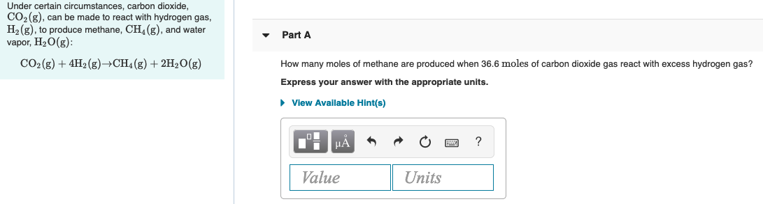 Under certain circumstances, carbon dioxide,
CO2 (g), can be made to react with hydrogen gas,
H2 (g), to produce methane, CH (g), and water
vapor, H20(g):
Part A
CO2(g) + 4H2 (g)→CH4(g) + 2H2O(g)
How many moles of methane are produced when 36.6 moles of carbon dioxide gas react with excess hydrogen gas?
Express your answer with the appropriate units.
• View Available Hint(s)
HÀ
Value
Units
