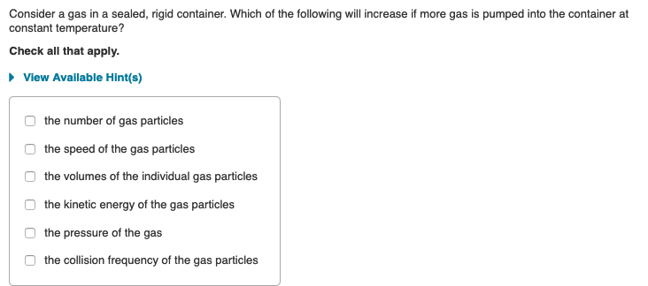 Consider a gas in a sealed, rigid container. Which of the following will increase if more gas is pumped into the container at
constant temperature?
Check all that apply.
• View Available Hint(s)
the number of gas particles
the speed of the gas particles
the volumes of the individual gas particles
the kinetic energy of the gas particles
the pressure of the gas
the collision frequency of the gas particles
