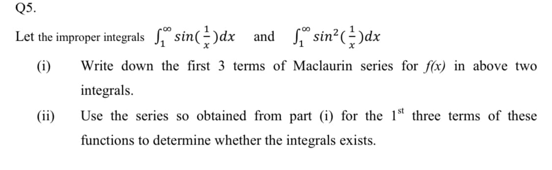 Q5.
Let the improper integrals sin(-)dx and
Si sin?()dx
(i)
Write down the first 3 terms of Maclaurin series for f(x) in above two
integrals.
(ii)
Use the series so obtained from part (i) for the 1st three terms of these
functions to determine whether the integrals exists.
