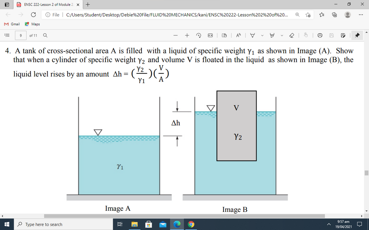 PoF ENSC 222-Lesson 2 of Module 2. X
O File | C:/Users/Student/Desktop/Debie%20File/FLUID%20MECHANICCS/kani/ENSC%20222-Lesson%202%20of%20...
M Gmail
A Maps
9
of 11
4. A tank of cross-sectional area A is filled with a liquid of specific weight yı as shown in Image (A). Show
that when a cylinder of specific weight y2 and volume V is floated in the liquid as shown in Image (B), the
liquid level rises by an amount Ah= (4)(
Y1
A
V
Δh
Y2
Y1
Image A
Image B
9:57 am
P Type here to search
19/04/2021
