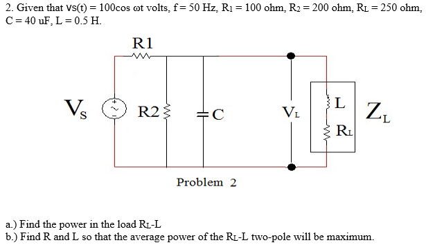 2. Given that vs(t) = 100cos cot volts, f= 50 Hz, R₁ = 100 ohm, R₂ = 200 ohm, RL = 250 ohm,
C = 40 uF, L = 0.5 H.
R1
L
Vs
=C
VL
R₁
Problem 2
a.) Find the power in the load RL-L
b.) Find R and L so that the average power of the RI-L two-pole will be maximum.
R2
Zx