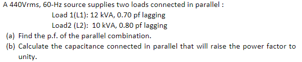 A 440Vrms, 60-Hz source supplies two loads connected in parallel :
Load 1(L1): 12 kVA, 0.70 pf lagging
Load2 (L2): 10 kVA, 0.80 pf lagging
(a) Find the p.f. of the parallel combination.
(b) Calculate the capacitance connected in parallel that will raise the power factor to
unity.