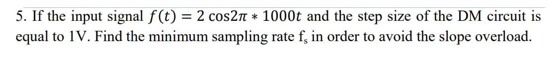 5. If the input signal f(t) = 2 cos2n * 1000t and the step size of the DM circuit is
equal to 1V. Find the minimum sampling rate f, in order to avoid the slope overload.
