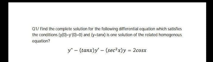 Q1/ Find the complete solution for the following differential equation which satisfies
the conditions (y(0)-=y'(0)-0) and (y-tanx) is one solution of the related homogenous
equation?
y" – (tanx)y' - (sec?x)y = 2cosx
