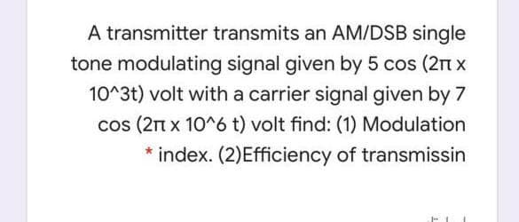A transmitter transmits an AM/DSB single
tone modulating signal given by 5 cos (2n x
10^3t) volt with a carrier signal given by 7
cos (21n x 10^6 t) volt find: (1) Modulation
* index. (2)Efficiency of transmissin
