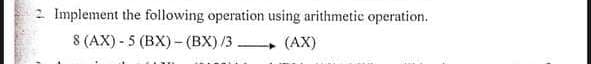 2 Implement the following operation using arithmetic operation.
8 (AX) - 5 (BX) - (BX) /3 (AX)
