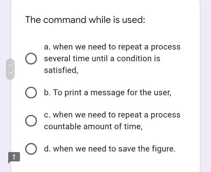 The command while is used:
a. when we need to repeat a process
several time until a condition is
satisfied,
O b. To print a message for the user,
C. when we need to repeat a process
countable amount of time,
d. when we need to save the figure.
