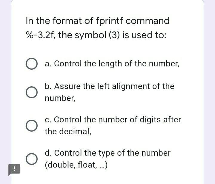 In the format of fprintf command
%-3.2f, the symbol (3) is used to:
a. Control the length of the number,
b. Assure the left alignment of the
number,
c. Control the number of digits after
the decimal,
d. Control the type of the number
(double, float, .)
