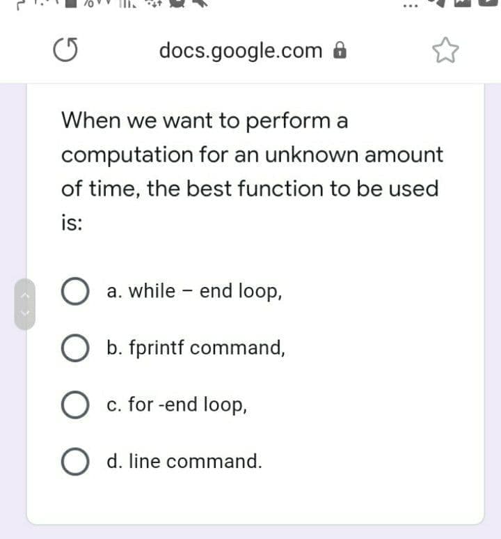 docs.google.com ô
When we want to perform a
computation for an unknown amount
of time, the best function to be used
is:
a. while - end loop,
O b. fprintf command,
O c. for -end loop,
O d. line command.
