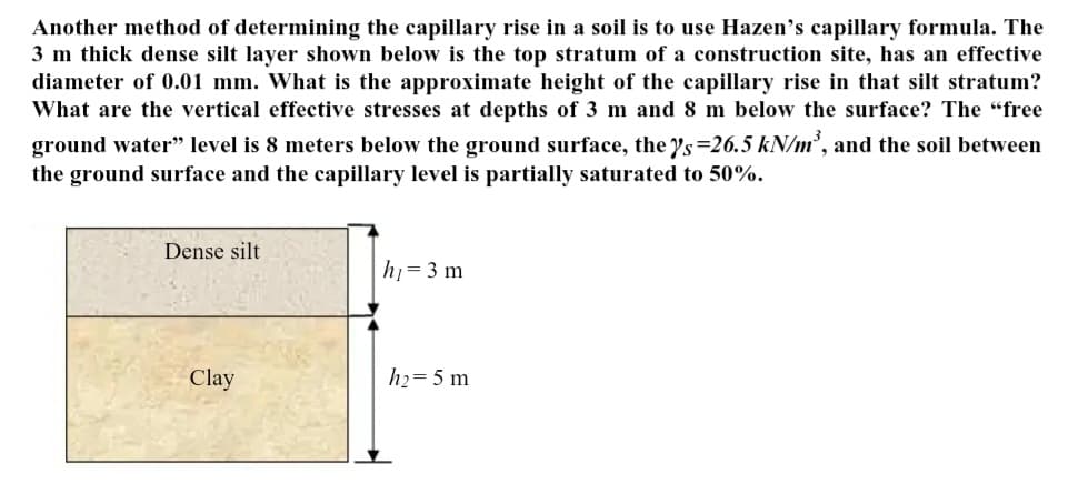 Another method of determining the capillary rise in a soil is to use Hazen's capillary formula. The
3 m thick dense silt layer shown below is the top stratum of a construction site, has an effective
diameter of 0.01 mm. What is the approximate height of the capillary rise in that silt stratum?
What are the vertical effective stresses at depths of 3 m and 8 m below the surface? The "free
ground water" level is 8 meters below the ground surface, the y's=26.5 kN/m³, and the soil between
the ground surface and the capillary level is partially saturated to 50%.
Dense silt
Clay
h₁ = 3 m
h₂=5 m