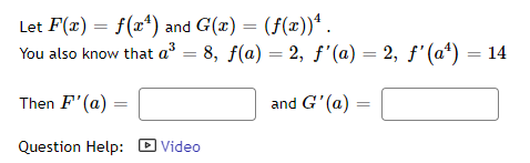 Let F(x) = f(xª) and G(x) = (f(x))* .
You also know that a = 8, f(a) = 2, ƒ'(a) = 2, f'(a*) = 14
%3D
Then F' (a)
and G'(a) =
Question Help: D Video
