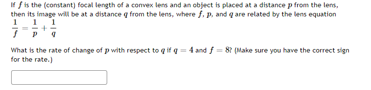 If f is the (constant) focal length of a convex lens and an object is placed at a distance p from the lens,
then its image will be at a distance q from the lens, where f, p, and q are related by the lens equation
1
1
1
+
%3D
f
What is the rate of change of p with respect to q if q = 4 and f = 8? (Make sure you have the correct sign
for the rate.)
%3D
