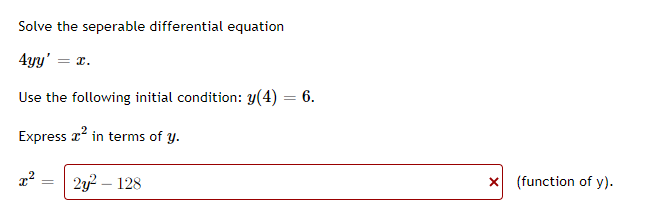 Solve the seperable differential equation
4yy' = x.
Use the following initial condition: y(4) = 6.
Express x? in terms of y.
2y? – 128
X (function of y).
