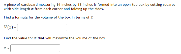 A piece of cardboard measuring 14 inches by 12 inches is formed into an open-top box by cutting squares
with side length x from each corner and folding up the sides.
Find a formula for the volume of the box in terms of x
V(z) =
Find the value for x that will maximize the volume of the box
