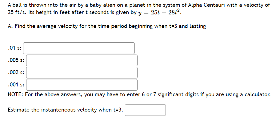 A ball is thrown into the air by a baby alien on a planet in the system of Alpha Centauri with a velocity of
25 ft/s. Its height in feet after t seconds is given by y = 25t – 28t2.
A. Find the average velocity for the time period beginning when t=3 and lasting
.01 s:
.005 s:
.002 s:
.001 s:
NOTE: For the above answers, you may have to enter 6 or 7 significant digits if you are using a calculator.
Estimate the instanteneous velocity when t=3.
