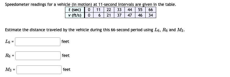 Speedometer readings for a vehicle (in motion) at 11-second intervals are given in the table.
t (sec) 0 11 22 33| 44 55 66
v (ft/s) 0 6 21 37 47 46 34
Estimate the distance traveled by the vehicle during this 66-second period using L6, R6 and M3.
L6 =
feet
R6 =
feet
M3
feet
