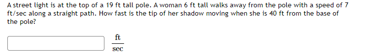 A street light is at the top of a 19 ft tall pole. A woman 6 ft tall walks away from the pole with a speed of 7
ft/sec along a straight path. How fast is the tip of her shadow moving when she is 40 ft from the base of
the pole?
ft
sec
