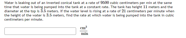 Water is leaking out of an inverted conical tank at a rate of 9500 cubic centimeters per min at the same
time that water is being pumped into the tank at a constant rate. The tank has height 11 meters and the
diameter at the top is 3.5 meters. If the water level is rising at a rate of 21 centimeters per minute when
the height of the water is 3.5 meters, find the rate at which water is being pumped into the tank in cubic
centimeters per minute.
cm3
min
