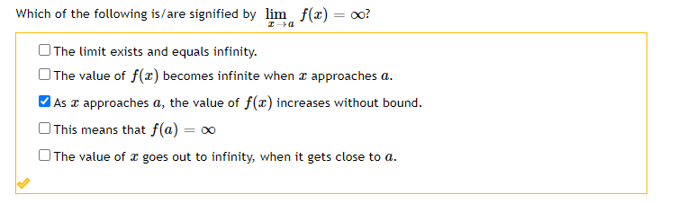 Which of the following is/are signified by lim f(x) = oo?
|The limit exists and equals infinity.
The value of f(x) becomes infinite when a approaches a.
MAs a approaches a, the value of f(x) increases without bound.
This means that f(a) = ∞
The value of x goes out to infinity, when it gets close to a.
