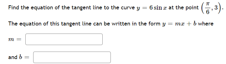 Find the equation of the tangent line to the curve y = 6 sin x at the point (, 3).
The equation of this tangent line can be written in the form y = mx + b where
m =
and b :
