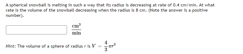 A spherical snowball is melting in such a way that its radius is decreasing at rate of 0.4 cm/min. At what
rate is the volume of the snowball decreasing when the radius is 8 cm. (Note the answer is a positive
number).
cm³
min
4
Hint: The volume of a sphere of radius r is V:
3
