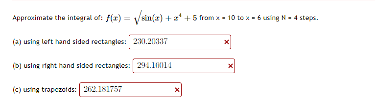 Approximate the integral of: f(x) =
sin(x) + x* + 5 from x = 10 to x = 6 using N = 4 steps.
(a) using left hand sided rectangles: 230.20337
(b) using right hand sided rectangles: 294.16014
(c) using trapezoids: 262.181757
