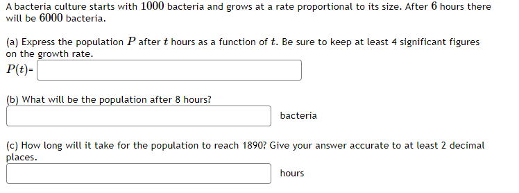 A bacteria culture starts with 1000 bacteria and grows at a rate proportional to its size. After 6 hours there
will be 6000 bacteria.
(a) Express the population P after t hours as a function of t. Be sure to keep at least 4 significant figures
on the growth rate.
P(t)=
(b) What will be the population after 8 hours?
bacteria
(c) How long will it take for the population to reach 1890? Give your answer accurate to at least 2 decimal
places.
hours
