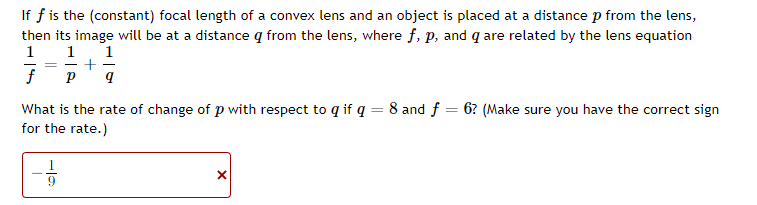 If f is the (constant) focal length of a convex lens and an object is placed at a distance p from the lens,
then its image will be at a distance q from the lens, where f, p, and q are related by the lens equation
1
1
1
+
f
What is the rate of change of p with respect to q if q = 8 and f = 6? (Make sure you have the correct sign
for the rate.)
9.
