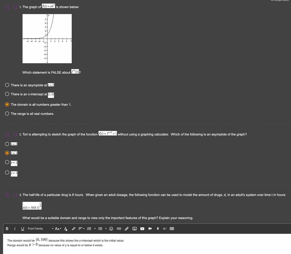 O
O
x =
y = 2
1. The graph of f(x) = ab* is shown below:
y = 1
-5 -4 -3 -2 -1
□
5
4
There is an asymptote at x = 0
There is an x-intercept at (1,0).
3
2
The domain is all numbers greater than 1.
O The range is all real numbers.
-4
A(t) = 50(0.5)
+
1
2
BU Font Family
Which statement is FALSE about ¹(x)?
3
4 5 X
2. Tori is attempting to sketch the graph of the function f(x) = 3*+5 + 1 without using a graphing calculator. Which of the following is an asymptote of the graph?
3. The half-life of a particular drug is 6 hours. When given an adult dosage, the following function can be used to model the amount of drugs, d, in an adult's system over time t in hours:
What would be a suitable domain and range to view only the important features of this graph? Explain your reasoning.
AA
CO
The domain would be (0, 100) because this shows the y-intercept which is the initial value.
Range would be y> 0 because no value of y is equal to or below it exists.
GEN
♥
±√