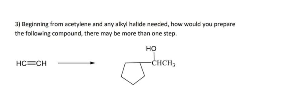 3) Beginning from acetylene and any alkyl halide needed, how would you prepare
the following compound, there may be more than one step.
Но
HC=CH
CHCH3
