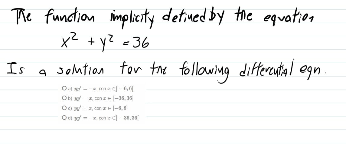 The function implicity detined by the equation
x² =36
+ y?
Is
a solution tor the following differental egn
O a) yy' = -x, con a E] – 6, 6[
O b) y' = x, con z E [-36, 36]
O c) yy' = x, con a E-6, 6]
Od) yy' = -, con z E] – 36, 36[
