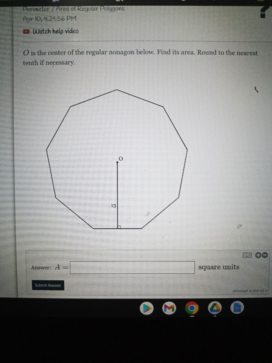 Perimeter/Area of Regular Polygons
Apr 10, 9:29:56 PM
O Watch help video
O is the center of the regular nonagon below. Find its area. Round to the nearest
tenth if necessary.
13
Answer: A =
square units
Submit Answer
attempt 2 out of 2
